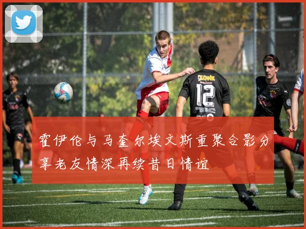 霍伊伦与马奎尔埃文斯重聚合影分享老友情深再续昔日情谊