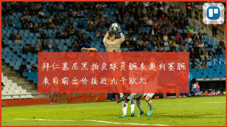 拜仁慕尼黑拍卖球员腕表奥利塞腕表目前出价接近九千欧元