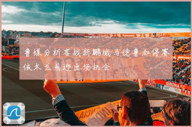 鲁媒分析客战新鹏城马德鲁加停赛依木兰或迎出场机会