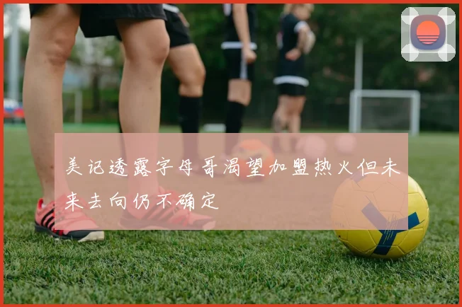 美记透露字母哥渴望加盟热火但未来去向仍不确定