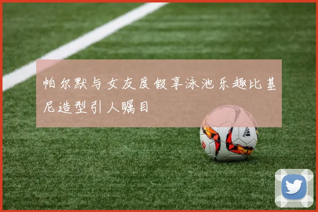 帕尔默与女友度假享泳池乐趣比基尼造型引人瞩目