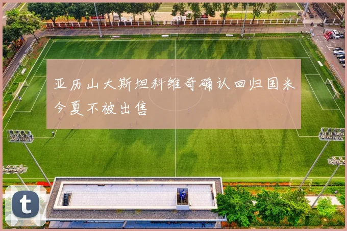 亚历山大斯坦科维奇确认回归国米今夏不被出售