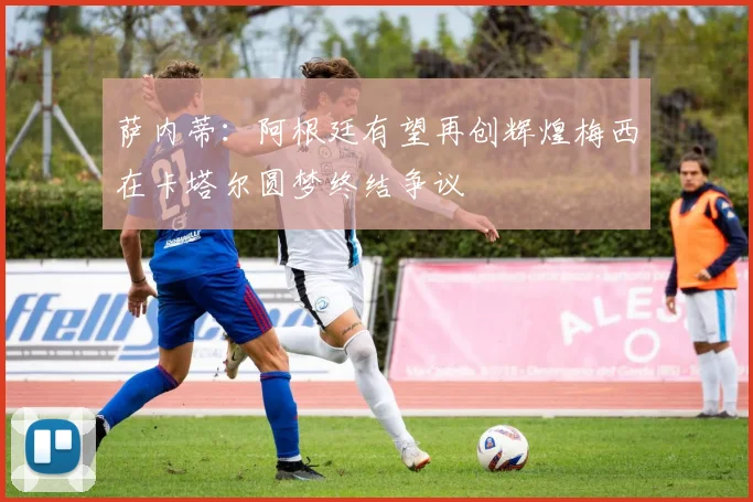 萨内蒂：阿根廷有望再创辉煌梅西在卡塔尔圆梦终结争议