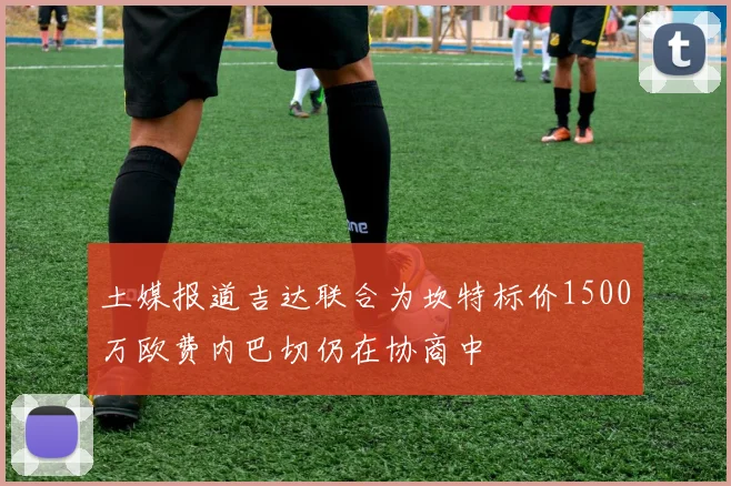 土媒报道吉达联合为坎特标价1500万欧费内巴切仍在协商中