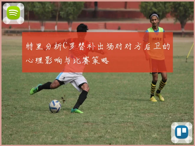 特里分析C罗替补出场对对方后卫的心理影响与比赛策略