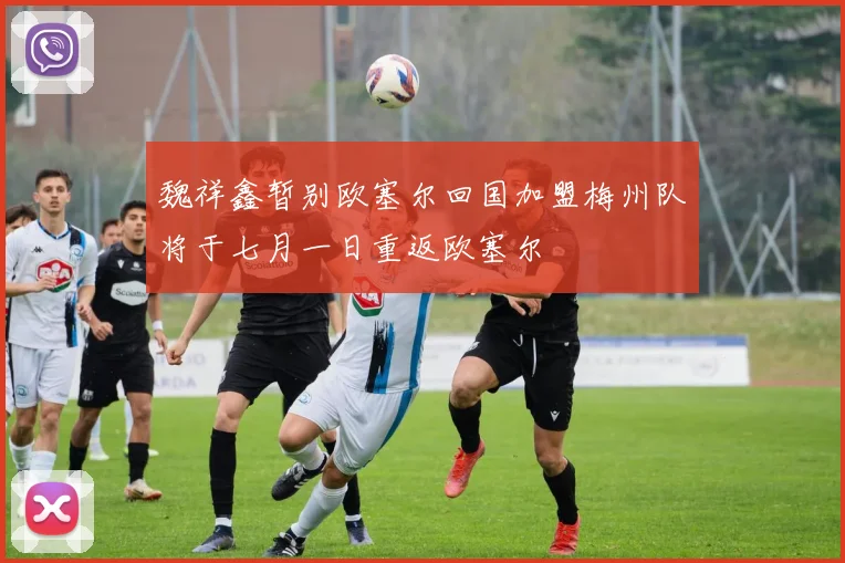 魏祥鑫暂别欧塞尔回国加盟梅州队将于七月一日重返欧塞尔