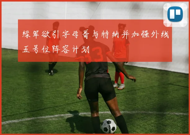 绿军欲引字母哥与特纳并加强外线五号位阵容计划