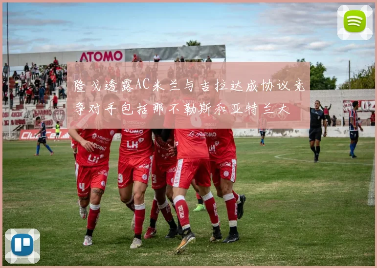 隆戈透露AC米兰与吉拉达成协议竞争对手包括那不勒斯和亚特兰大