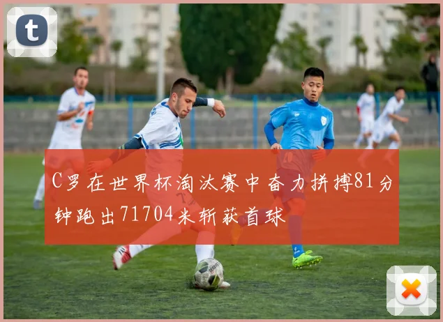 C罗在世界杯淘汰赛中奋力拼搏81分钟跑出71704米斩获首球