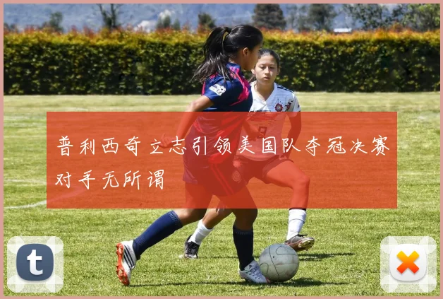 普利西奇立志引领美国队夺冠决赛对手无所谓