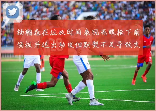 杨瀚森在垃圾时间表现亮眼抢下前场板并送出助攻但默契不足导致失误