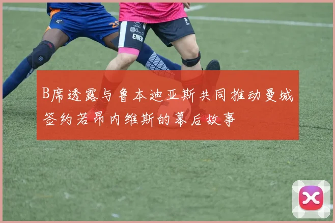 B席透露与鲁本迪亚斯共同推动曼城签约若昂内维斯的幕后故事