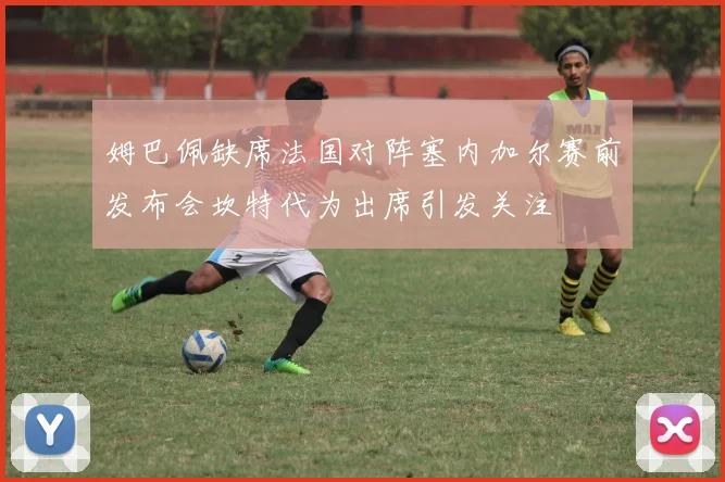 姆巴佩缺席法国对阵塞内加尔赛前发布会坎特代为出席引发关注