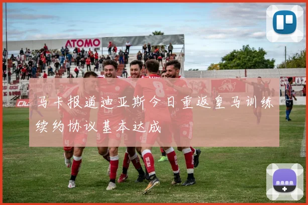马卡报道迪亚斯今日重返皇马训练续约协议基本达成