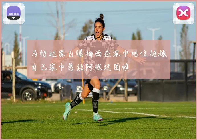 马特达蒙自曝梅西在家中地位超越自己家中悬挂阿根廷国旗