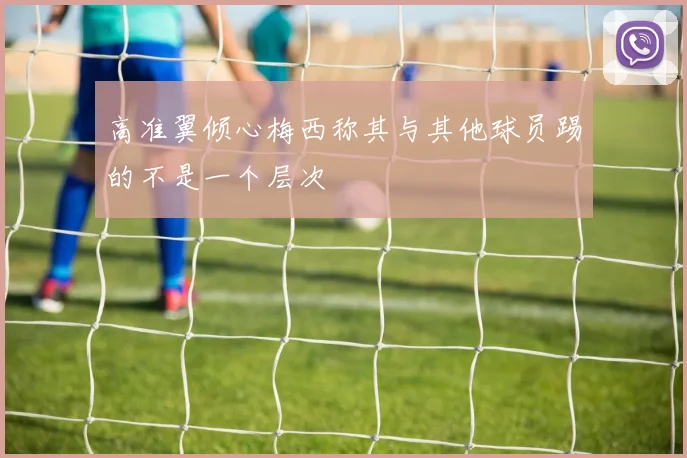 高准翼倾心梅西称其与其他球员踢的不是一个层次