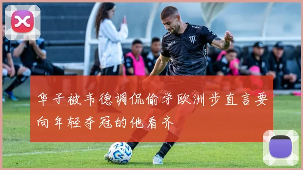 华子被韦德调侃偷学欧洲步直言要向年轻夺冠的他看齐